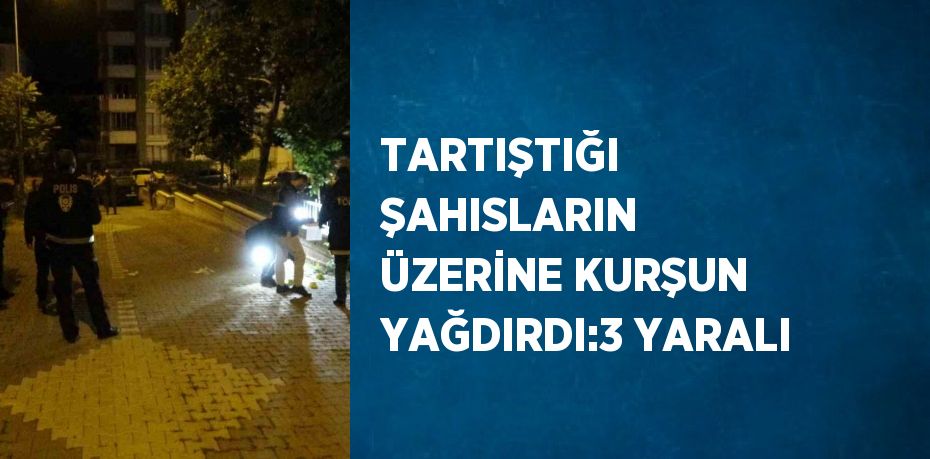 TARTIŞTIĞI ŞAHISLARIN ÜZERİNE KURŞUN YAĞDIRDI:3 YARALI