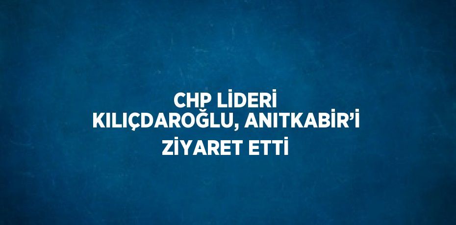 CHP LİDERİ KILIÇDAROĞLU, ANITKABİR’İ ZİYARET ETTİ