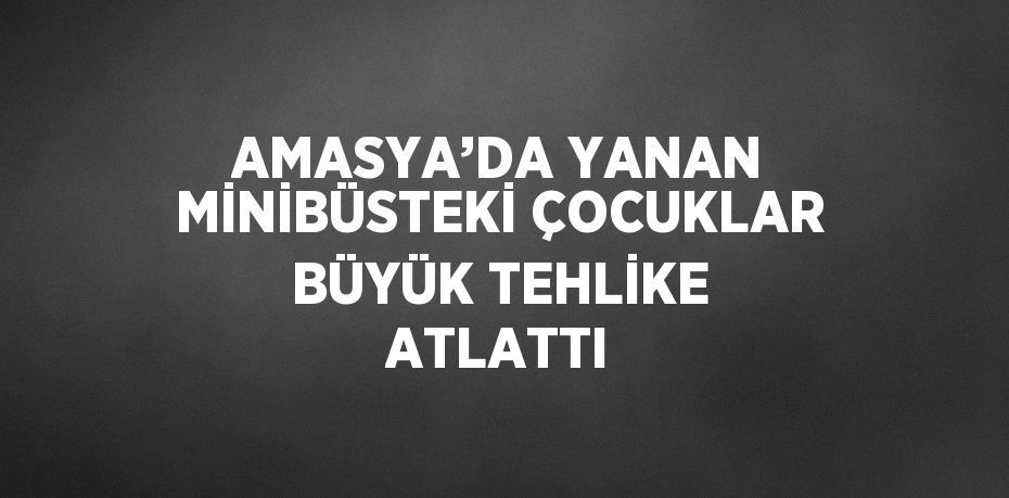 AMASYA’DA YANAN MİNİBÜSTEKİ ÇOCUKLAR BÜYÜK TEHLİKE ATLATTI