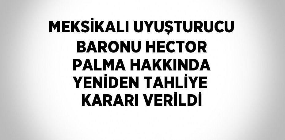 MEKSİKALI UYUŞTURUCU BARONU HECTOR PALMA HAKKINDA YENİDEN TAHLİYE KARARI VERİLDİ