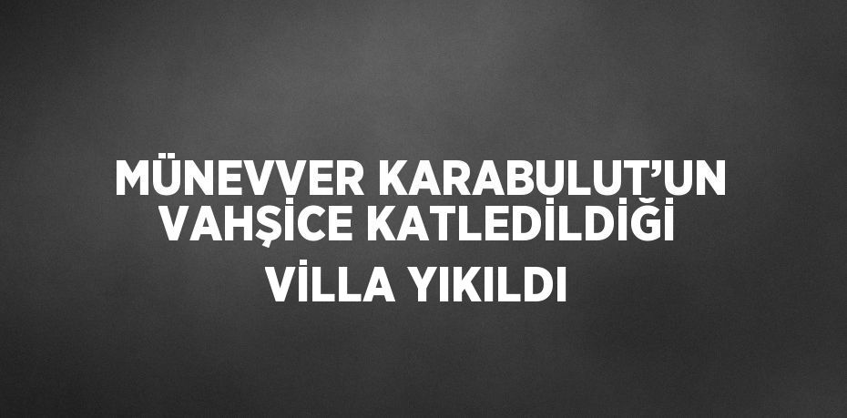 MÜNEVVER KARABULUT’UN VAHŞİCE KATLEDİLDİĞİ VİLLA YIKILDI