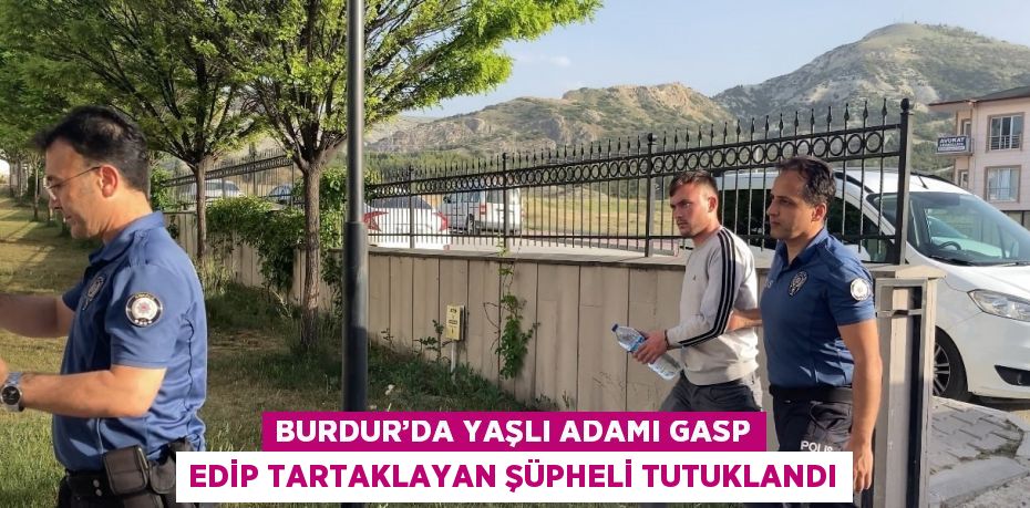 BURDUR’DA YAŞLI ADAMI GASP EDİP TARTAKLAYAN ŞÜPHELİ TUTUKLANDI