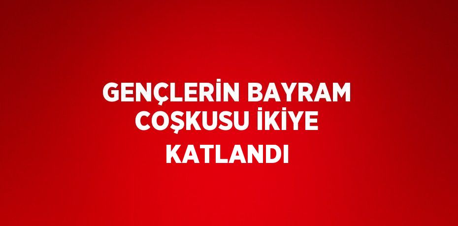 GENÇLERİN BAYRAM COŞKUSU İKİYE KATLANDI