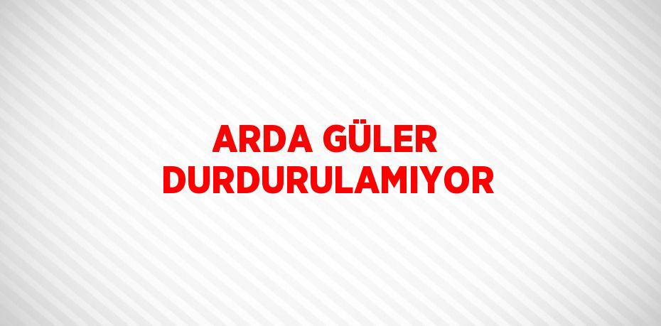 ARDA GÜLER DURDURULAMIYOR