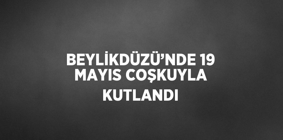 BEYLİKDÜZÜ’NDE 19 MAYIS COŞKUYLA KUTLANDI