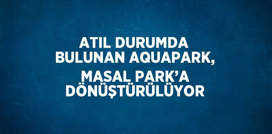 ATIL DURUMDA BULUNAN AQUAPARK, MASAL PARK’A DÖNÜŞTÜRÜLÜYOR