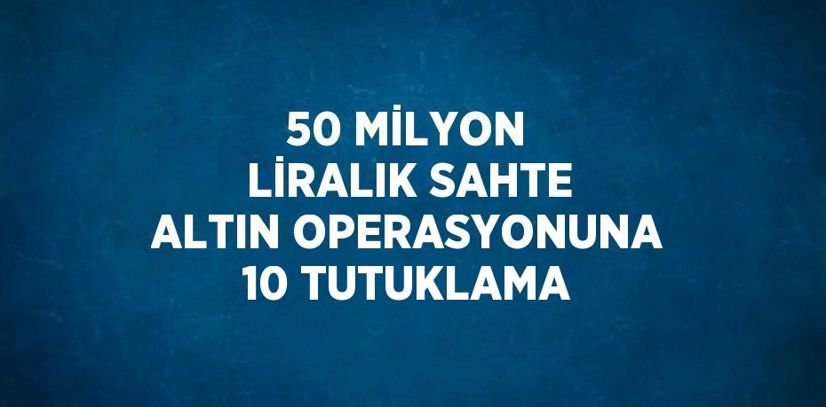 50 MİLYON LİRALIK SAHTE ALTIN OPERASYONUNA 10 TUTUKLAMA