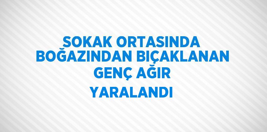 SOKAK ORTASINDA BOĞAZINDAN BIÇAKLANAN GENÇ AĞIR YARALANDI