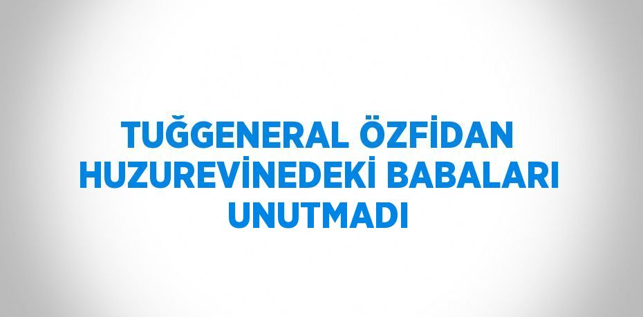 TUĞGENERAL ÖZFİDAN HUZUREVİNEDEKİ BABALARI UNUTMADI