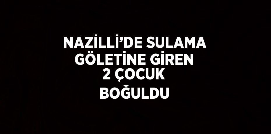 NAZİLLİ’DE SULAMA GÖLETİNE GİREN 2 ÇOCUK BOĞULDU