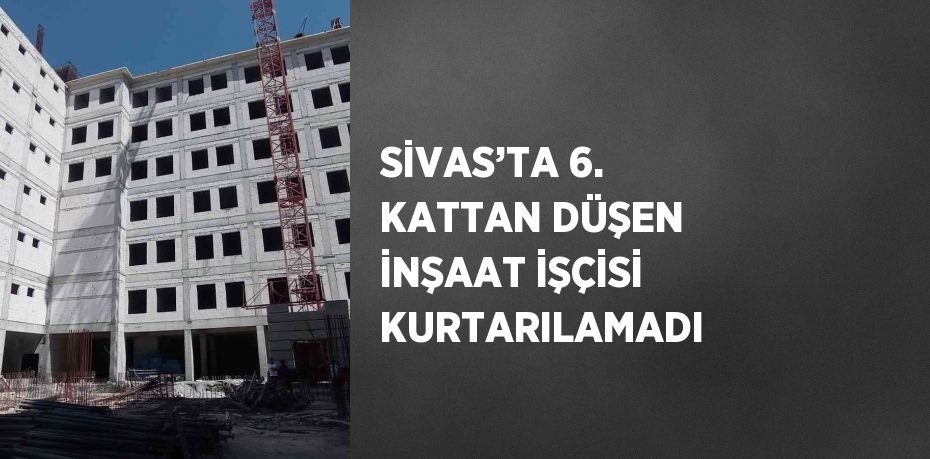 SİVAS’TA 6. KATTAN DÜŞEN İNŞAAT İŞÇİSİ KURTARILAMADI