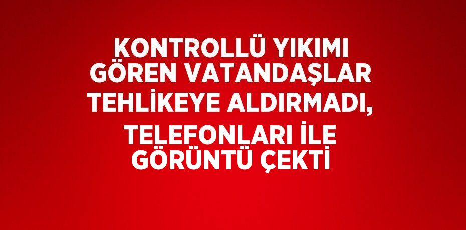 KONTROLLÜ YIKIMI GÖREN VATANDAŞLAR TEHLİKEYE ALDIRMADI, TELEFONLARI İLE GÖRÜNTÜ ÇEKTİ