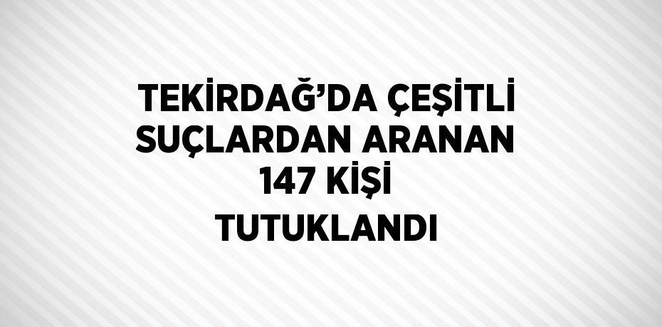 TEKİRDAĞ’DA ÇEŞİTLİ SUÇLARDAN ARANAN 147 KİŞİ TUTUKLANDI