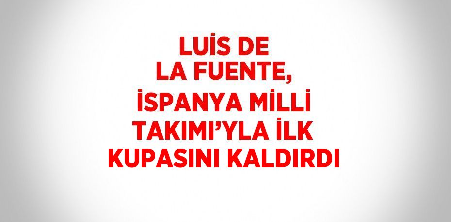 LUİS DE LA FUENTE, İSPANYA MİLLİ TAKIMI’YLA İLK KUPASINI KALDIRDI