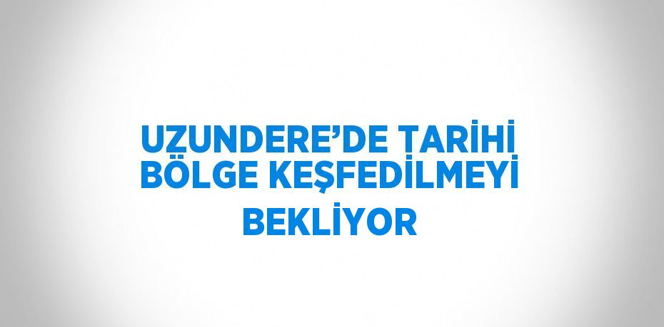 UZUNDERE’DE TARİHİ BÖLGE KEŞFEDİLMEYİ BEKLİYOR