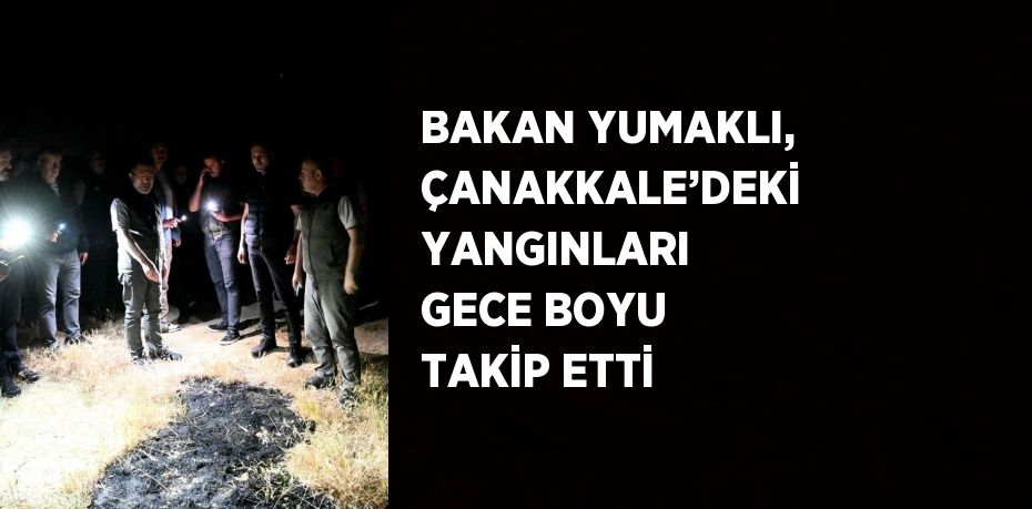 BAKAN YUMAKLI, ÇANAKKALE’DEKİ YANGINLARI GECE BOYU TAKİP ETTİ