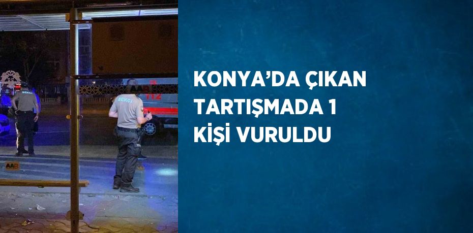 KONYA’DA ÇIKAN TARTIŞMADA 1 KİŞİ VURULDU