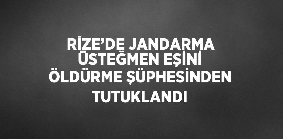 RİZE’DE JANDARMA ÜSTEĞMEN EŞİNİ ÖLDÜRME ŞÜPHESİNDEN TUTUKLANDI