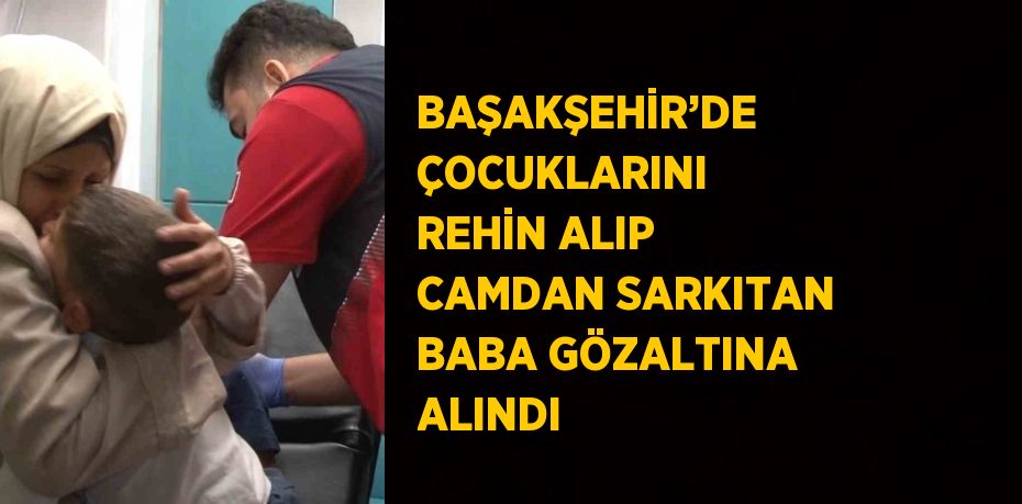 BAŞAKŞEHİR’DE ÇOCUKLARINI REHİN ALIP CAMDAN SARKITAN BABA GÖZALTINA ALINDI