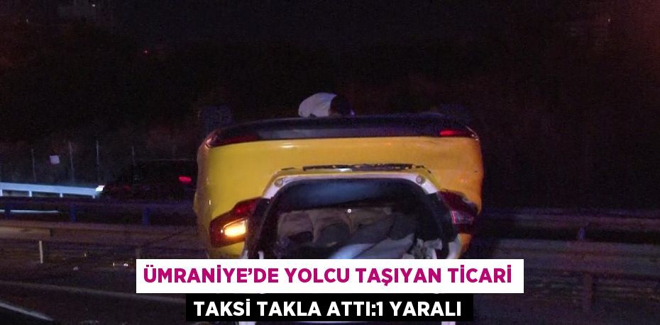 ÜMRANİYE’DE YOLCU TAŞIYAN TİCARİ TAKSİ TAKLA ATTI:1 YARALI