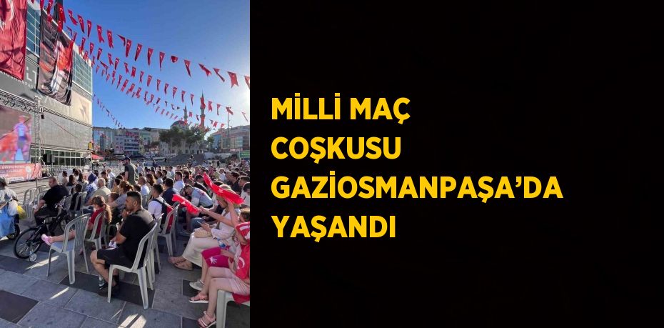 MİLLİ MAÇ COŞKUSU GAZİOSMANPAŞA’DA YAŞANDI