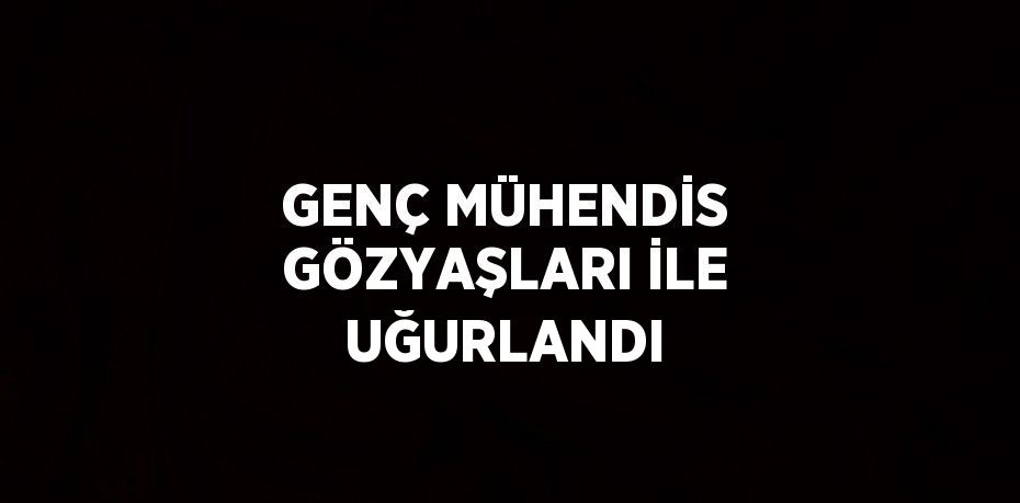 GENÇ MÜHENDİS GÖZYAŞLARI İLE UĞURLANDI