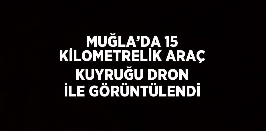 MUĞLA’DA 15 KİLOMETRELİK ARAÇ KUYRUĞU DRON İLE GÖRÜNTÜLENDİ