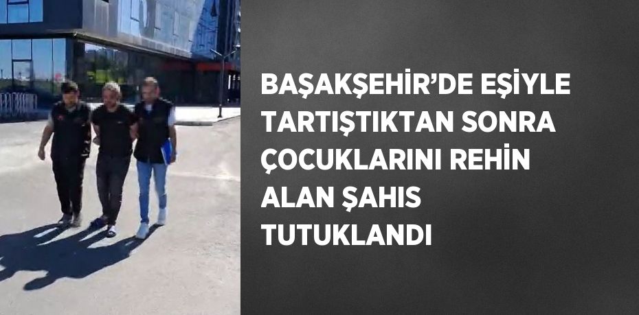 BAŞAKŞEHİR’DE EŞİYLE TARTIŞTIKTAN SONRA ÇOCUKLARINI REHİN ALAN ŞAHIS TUTUKLANDI