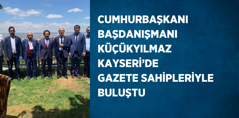 CUMHURBAŞKANI BAŞDANIŞMANI KÜÇÜKYILMAZ KAYSERİ’DE GAZETE SAHİPLERİYLE BULUŞTU