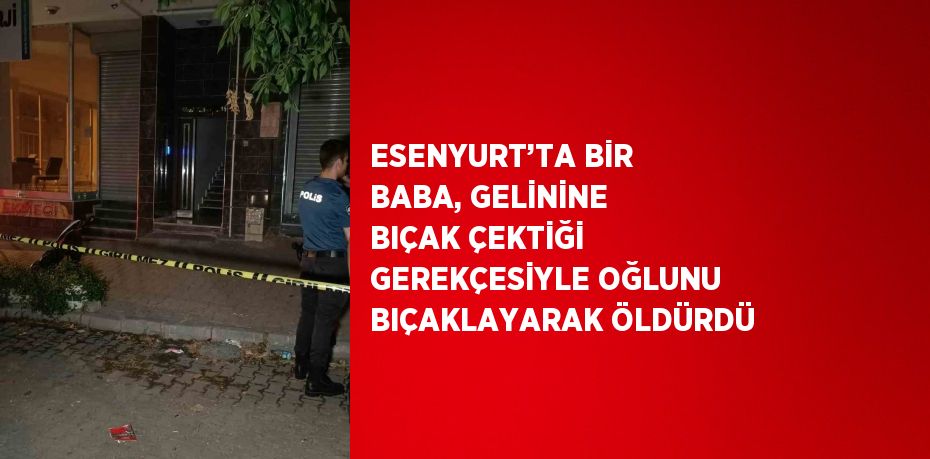 ESENYURT’TA BİR BABA, GELİNİNE BIÇAK ÇEKTİĞİ GEREKÇESİYLE OĞLUNU BIÇAKLAYARAK ÖLDÜRDÜ