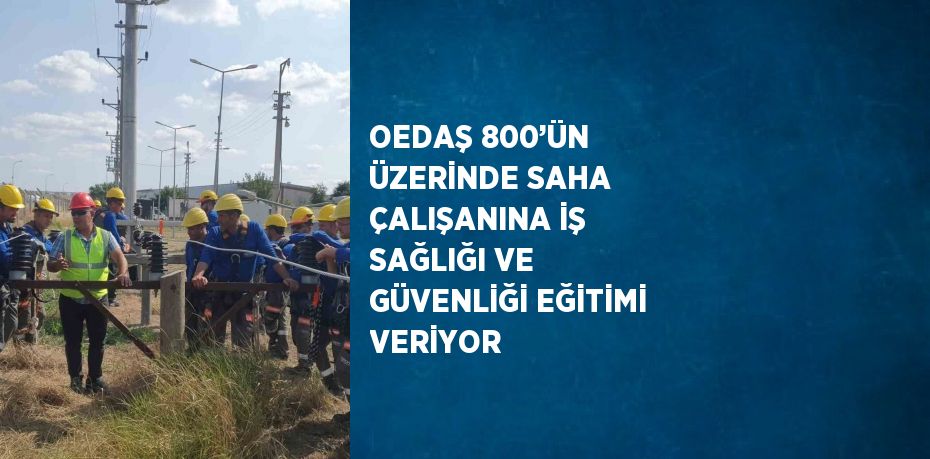 OEDAŞ 800’ÜN ÜZERİNDE SAHA ÇALIŞANINA İŞ SAĞLIĞI VE GÜVENLİĞİ EĞİTİMİ VERİYOR