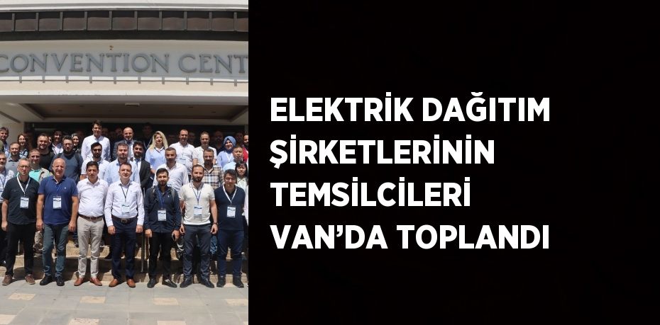 ELEKTRİK DAĞITIM ŞİRKETLERİNİN TEMSİLCİLERİ VAN’DA TOPLANDI