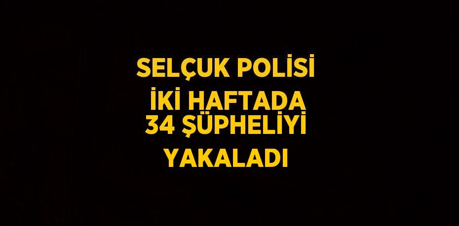 SELÇUK POLİSİ İKİ HAFTADA 34 ŞÜPHELİYİ YAKALADI
