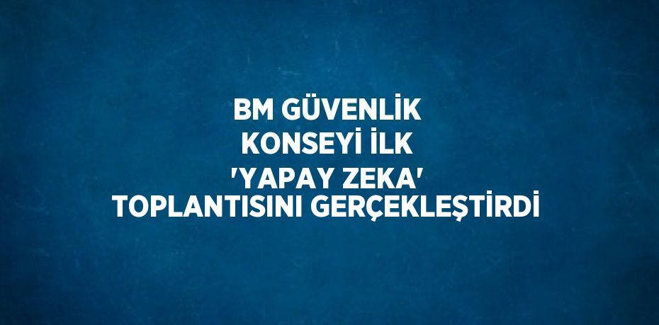 BM GÜVENLİK KONSEYİ İLK 'YAPAY ZEKA' TOPLANTISINI GERÇEKLEŞTİRDİ