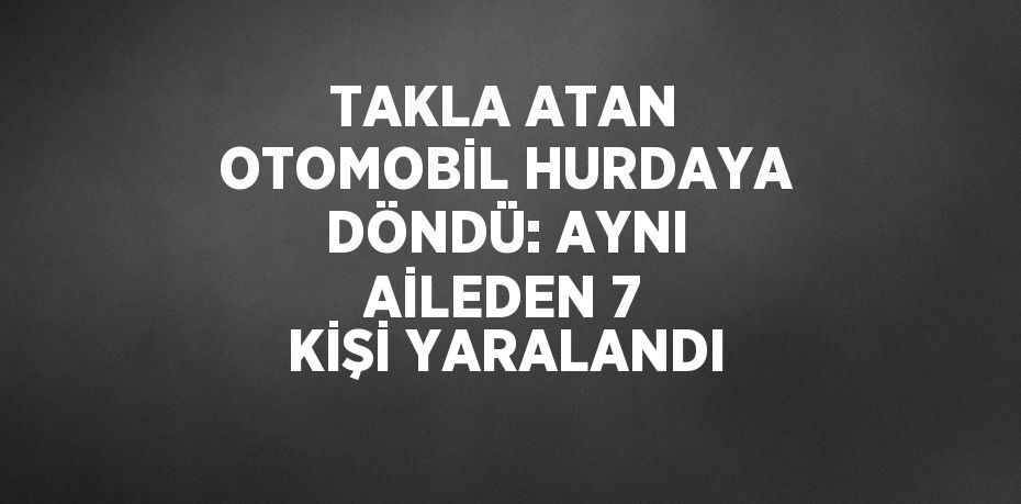 TAKLA ATAN OTOMOBİL HURDAYA DÖNDÜ: AYNI AİLEDEN 7 KİŞİ YARALANDI