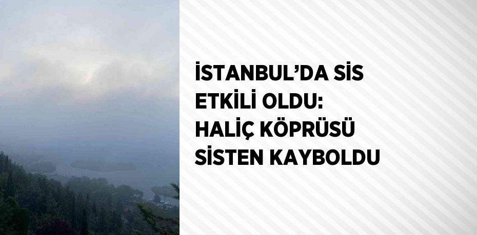 İSTANBUL’DA SİS ETKİLİ OLDU: HALİÇ KÖPRÜSÜ SİSTEN KAYBOLDU