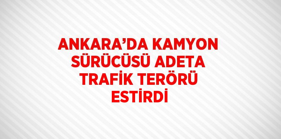 ANKARA’DA KAMYON SÜRÜCÜSÜ ADETA TRAFİK TERÖRÜ ESTİRDİ