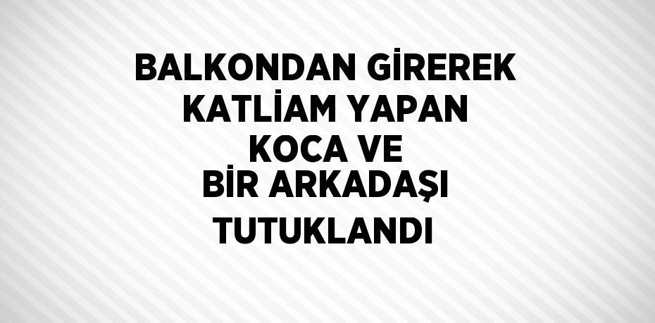 BALKONDAN GİREREK KATLİAM YAPAN KOCA VE BİR ARKADAŞI TUTUKLANDI