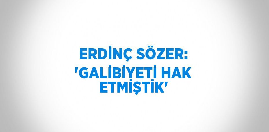 ERDİNÇ SÖZER: 'GALİBİYETİ HAK ETMİŞTİK'