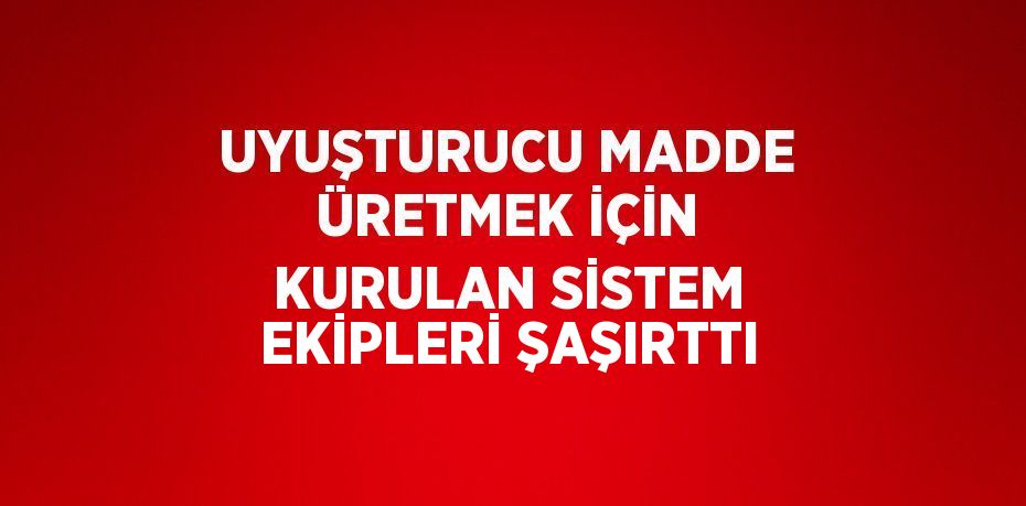 UYUŞTURUCU MADDE ÜRETMEK İÇİN KURULAN SİSTEM EKİPLERİ ŞAŞIRTTI