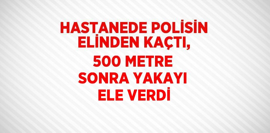 HASTANEDE POLİSİN ELİNDEN KAÇTI, 500 METRE SONRA YAKAYI ELE VERDİ