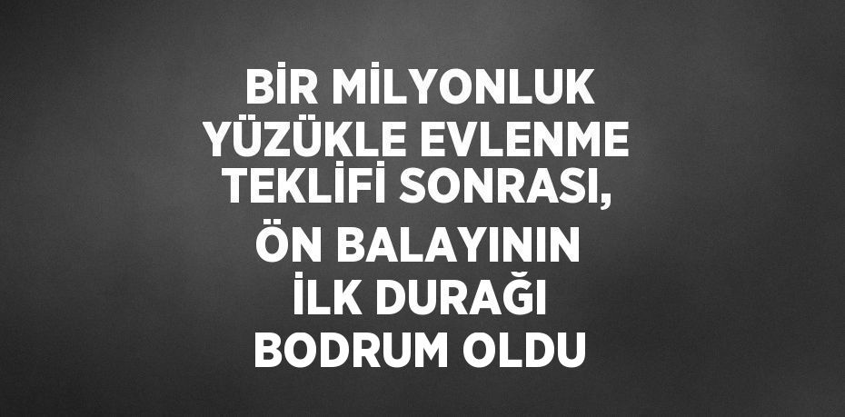 BİR MİLYONLUK YÜZÜKLE EVLENME TEKLİFİ SONRASI, ÖN BALAYININ İLK DURAĞI BODRUM OLDU