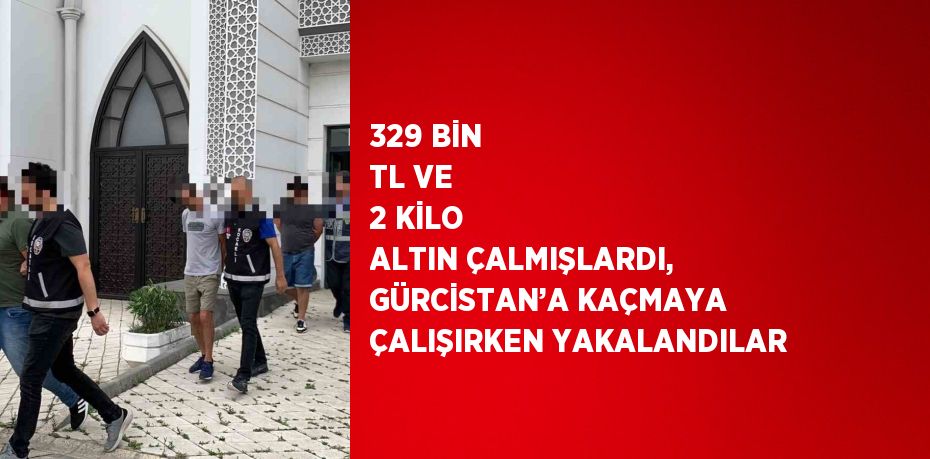 329 BİN TL VE 2 KİLO ALTIN ÇALMIŞLARDI, GÜRCİSTAN’A KAÇMAYA ÇALIŞIRKEN YAKALANDILAR