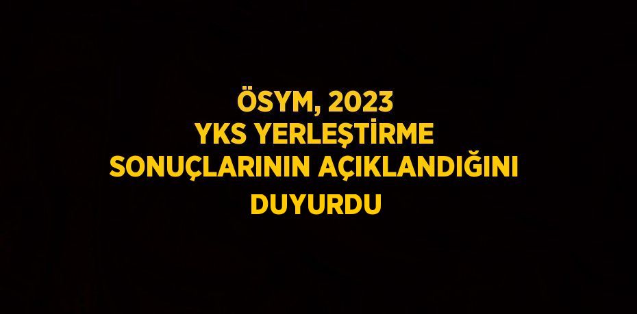 ÖSYM, 2023 YKS YERLEŞTİRME SONUÇLARININ AÇIKLANDIĞINI DUYURDU