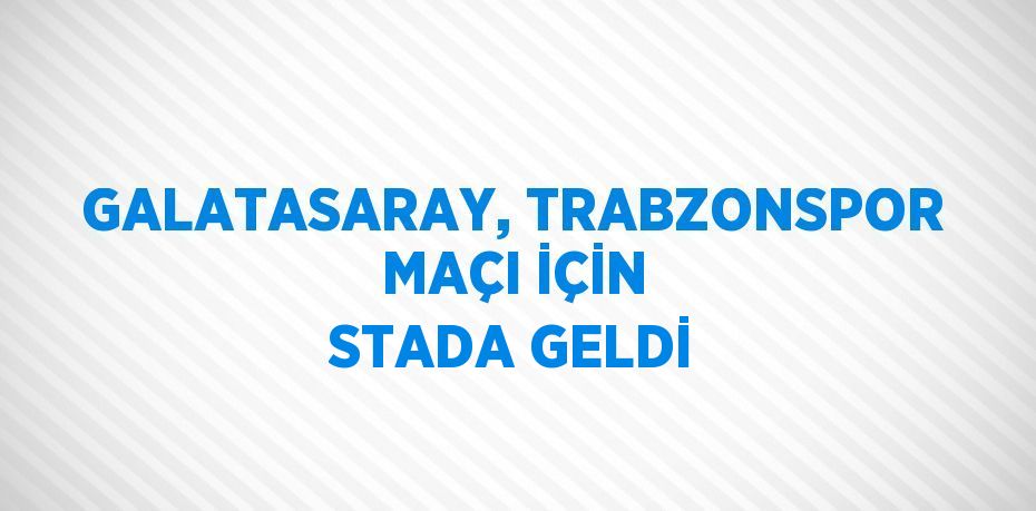 GALATASARAY, TRABZONSPOR MAÇI İÇİN STADA GELDİ