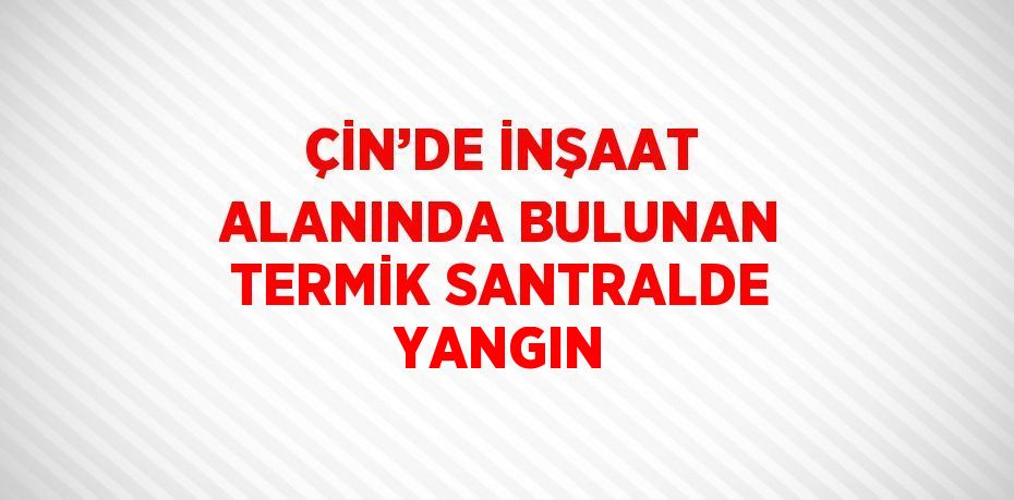 ÇİN’DE İNŞAAT ALANINDA BULUNAN TERMİK SANTRALDE YANGIN