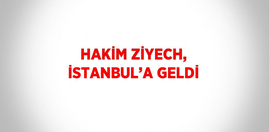 HAKİM ZİYECH, İSTANBUL’A GELDİ