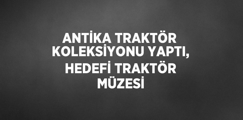 ANTİKA TRAKTÖR KOLEKSİYONU YAPTI, HEDEFİ TRAKTÖR MÜZESİ