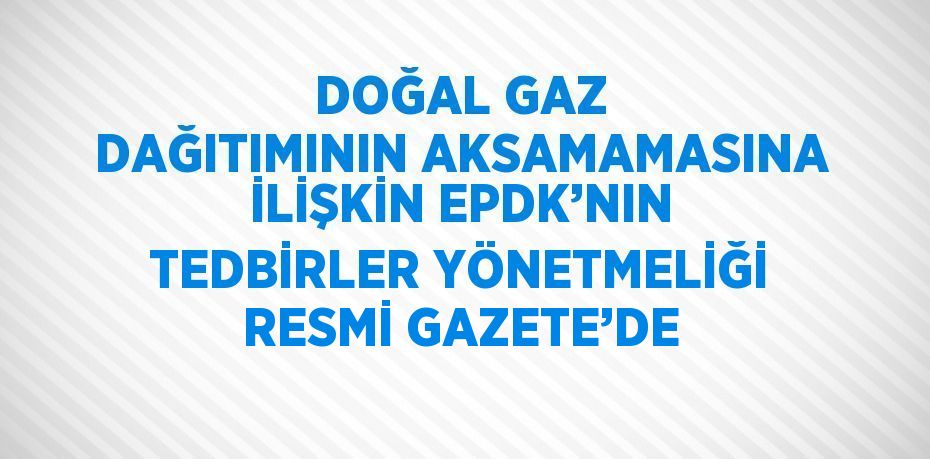 DOĞAL GAZ DAĞITIMININ AKSAMAMASINA İLİŞKİN EPDK’NIN TEDBİRLER YÖNETMELİĞİ RESMİ GAZETE’DE