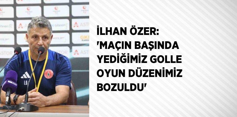 İLHAN ÖZER: 'MAÇIN BAŞINDA YEDİĞİMİZ GOLLE OYUN DÜZENİMİZ BOZULDU'